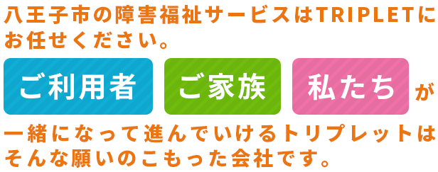 八王子市の障害福祉サービスはTRIPLETにお任せください。「ご利用者」「ご家族」「私たち」が一緒になって進んでいけるトリプレットはそんな願いのこもった会社です。